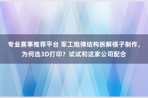 专业赛事推荐平台 军工炮弹结构拆解模子制作，为何选3D打印？试试和这家公司配合