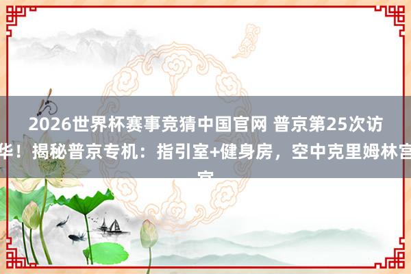 2026世界杯赛事竞猜中国官网 普京第25次访华！揭秘普京专机：指引室+健身房，空中克里姆林宫
