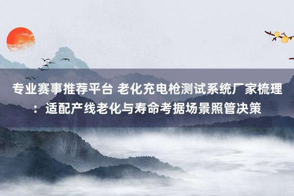 专业赛事推荐平台 老化充电枪测试系统厂家梳理：适配产线老化与寿命考据场景照管决策