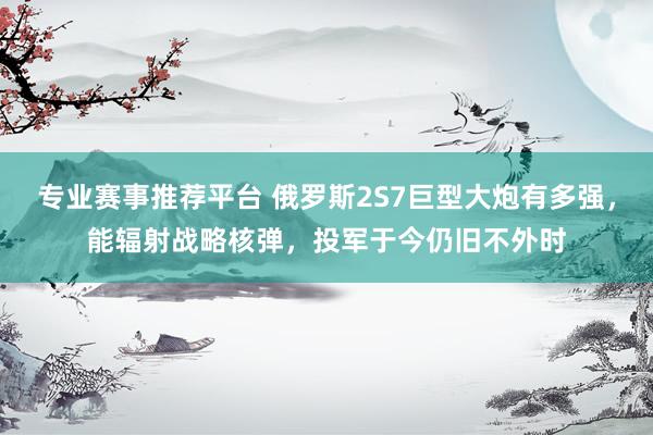 专业赛事推荐平台 俄罗斯2S7巨型大炮有多强，能辐射战略核弹，投军于今仍旧不外时