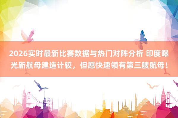 2026实时最新比赛数据与热门对阵分析 印度曝光新航母建造计较，但愿快速领有第三艘航母！