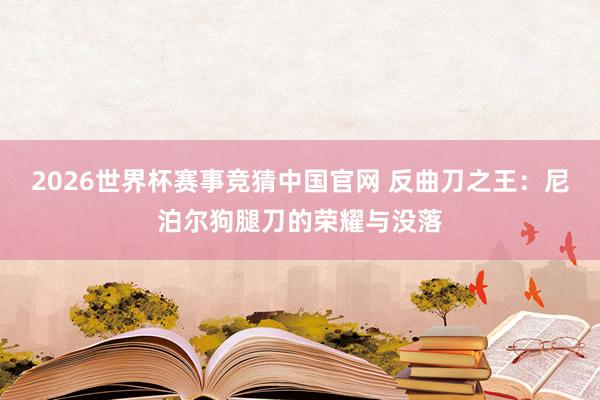 2026世界杯赛事竞猜中国官网 反曲刀之王：尼泊尔狗腿刀的荣耀与没落