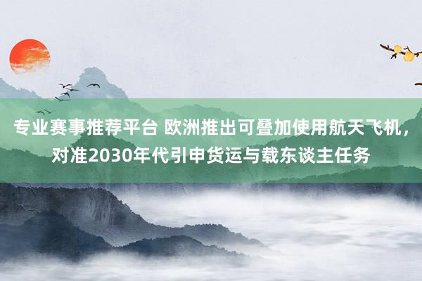 专业赛事推荐平台 欧洲推出可叠加使用航天飞机，对准2030年代引申货运与载东谈主任务