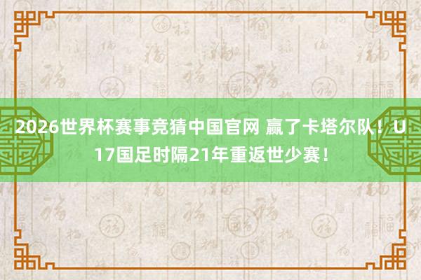 2026世界杯赛事竞猜中国官网 赢了卡塔尔队！U17国足时隔21年重返世少赛！