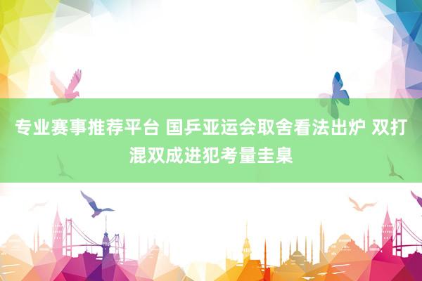专业赛事推荐平台 国乒亚运会取舍看法出炉 双打混双成进犯考量圭臬