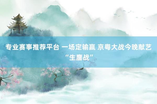 专业赛事推荐平台 一场定输赢 京粤大战今晚献艺“生鏖战”