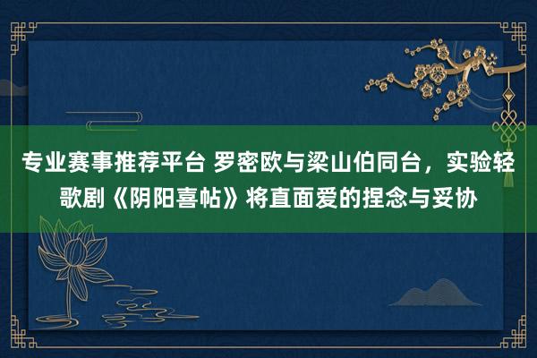 专业赛事推荐平台 罗密欧与梁山伯同台，实验轻歌剧《阴阳喜帖》将直面爱的捏念与妥协