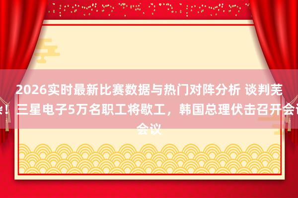 2026实时最新比赛数据与热门对阵分析 谈判芜杂！三星电子5万名职工将歇工，韩国总理伏击召开会议