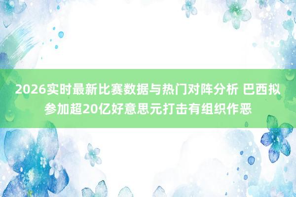 2026实时最新比赛数据与热门对阵分析 巴西拟参加超20亿好意思元打击有组织作恶