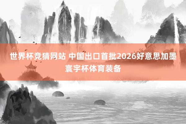 世界杯竞猜网站 中国出口首批2026好意思加墨寰宇杯体育装备