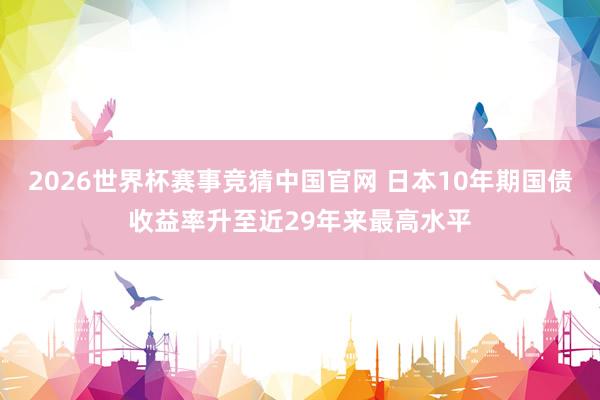 2026世界杯赛事竞猜中国官网 日本10年期国债收益率升至近29年来最高水平