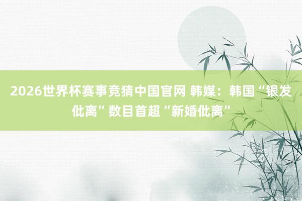 2026世界杯赛事竞猜中国官网 韩媒：韩国“银发仳离”数目首超“新婚仳离”