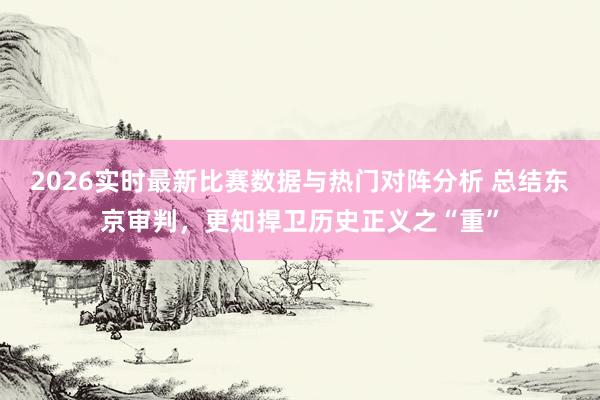2026实时最新比赛数据与热门对阵分析 总结东京审判，更知捍卫历史正义之“重”