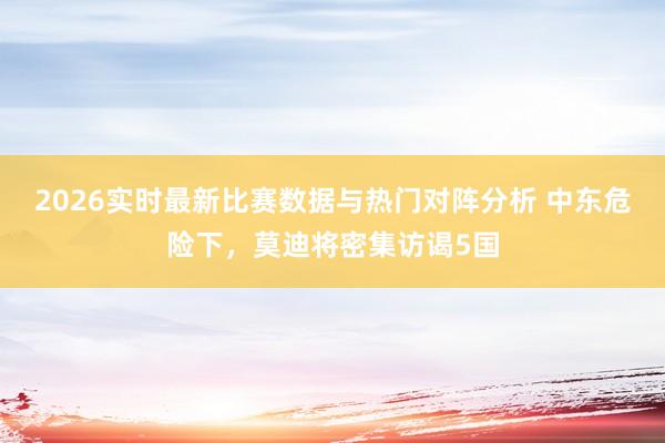 2026实时最新比赛数据与热门对阵分析 中东危险下，莫迪将密集访谒5国
