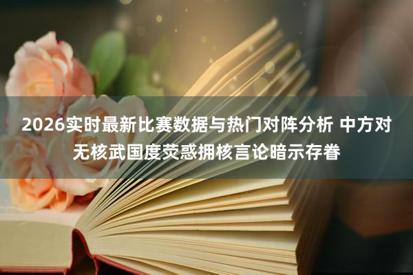 2026实时最新比赛数据与热门对阵分析 中方对无核武国度荧惑拥核言论暗示存眷