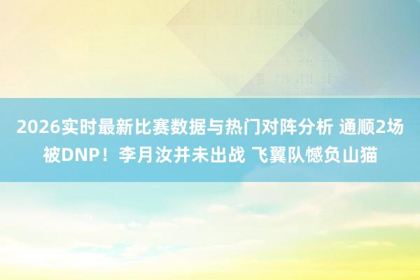2026实时最新比赛数据与热门对阵分析 通顺2场被DNP！李月汝并未出战 飞翼队憾负山猫