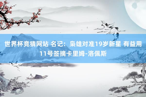 世界杯竞猜网站 名记：枭雄对准19岁新星 有益用11号签摘卡里姆-洛佩斯