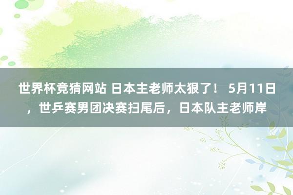 世界杯竞猜网站 日本主老师太狠了！ 5月11日，世乒赛男团决赛扫尾后，日本队主老师岸