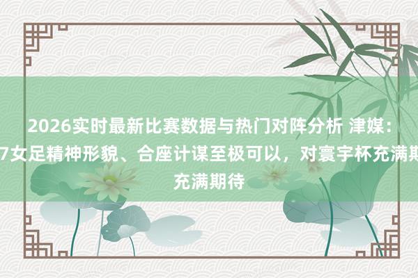 2026实时最新比赛数据与热门对阵分析 津媒：U17女足精神形貌、合座计谋至极可以，对寰宇杯充满期待