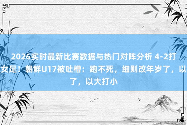 2026实时最新比赛数据与热门对阵分析 4-2打败中国女足！朝鲜U17被吐槽：跑不死，细则改年岁了，以大打小