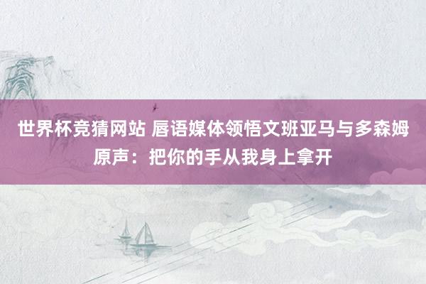 世界杯竞猜网站 唇语媒体领悟文班亚马与多森姆原声：把你的手从我身上拿开