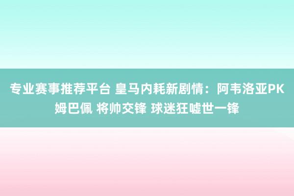 专业赛事推荐平台 皇马内耗新剧情：阿韦洛亚PK姆巴佩 将帅交锋 球迷狂嘘世一锋
