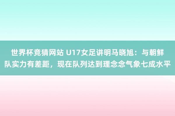 世界杯竞猜网站 U17女足讲明马晓旭：与朝鲜队实力有差距，现在队列达到理念念气象七成水平