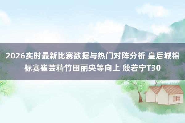 2026实时最新比赛数据与热门对阵分析 皇后城锦标赛崔芸精竹田丽央等向上 殷若宁T30