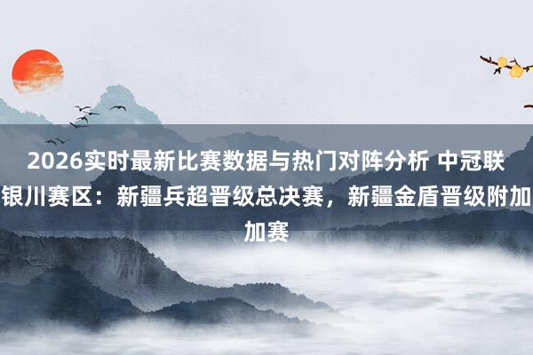 2026实时最新比赛数据与热门对阵分析 中冠联赛银川赛区：新疆兵超晋级总决赛，新疆金盾晋级附加赛