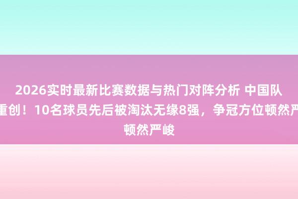 2026实时最新比赛数据与热门对阵分析 中国队遭重创！10名球员先后被淘汰无缘8强，争冠方位顿然严峻