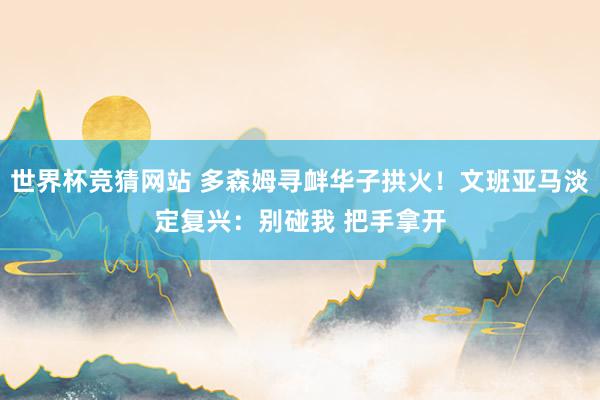 世界杯竞猜网站 多森姆寻衅华子拱火！文班亚马淡定复兴：别碰我 把手拿开