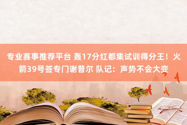 专业赛事推荐平台 轰17分红都集试训得分王！火箭39号签专门谢普尔 队记：声势不会大变