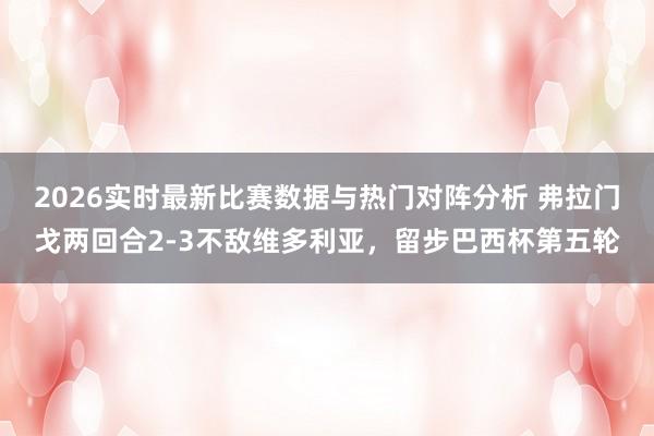 2026实时最新比赛数据与热门对阵分析 弗拉门戈两回合2-3不敌维多利亚，留步巴西杯第五轮