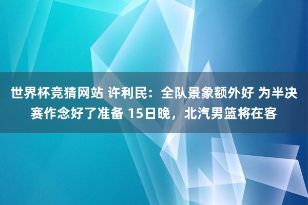 世界杯竞猜网站 许利民：全队景象额外好 为半决赛作念好了准备 15日晚，北汽男篮将在客
