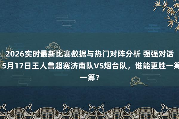 2026实时最新比赛数据与热门对阵分析 强强对话！5月17日王人鲁超赛济南队VS烟台队，谁能更胜一筹？
