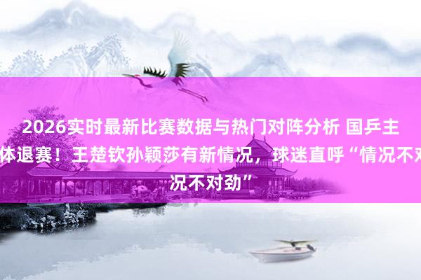 2026实时最新比赛数据与热门对阵分析 国乒主力集体退赛！王楚钦孙颖莎有新情况，球迷直呼“情况不对劲”