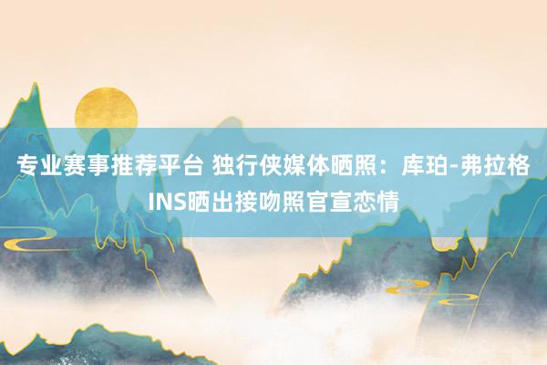 专业赛事推荐平台 独行侠媒体晒照：库珀-弗拉格INS晒出接吻照官宣恋情