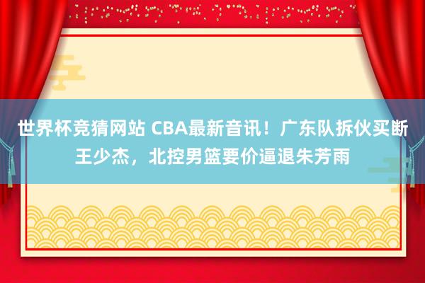 世界杯竞猜网站 CBA最新音讯！广东队拆伙买断王少杰，北控男篮要价逼退朱芳雨