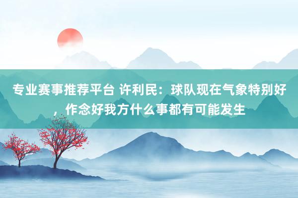 专业赛事推荐平台 许利民：球队现在气象特别好，作念好我方什么事都有可能发生