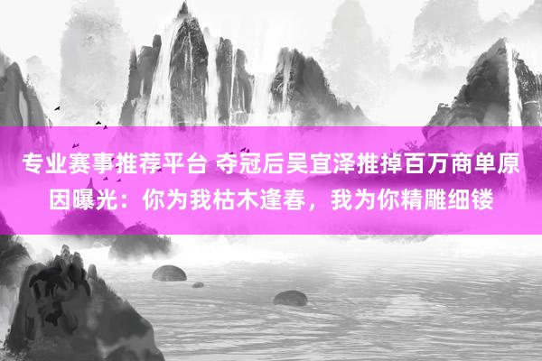 专业赛事推荐平台 夺冠后吴宜泽推掉百万商单原因曝光：你为我枯木逢春，我为你精雕细镂