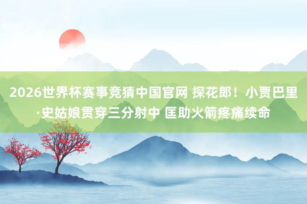 2026世界杯赛事竞猜中国官网 探花郎！小贾巴里·史姑娘贯穿三分射中 匡助火箭疼痛续命
