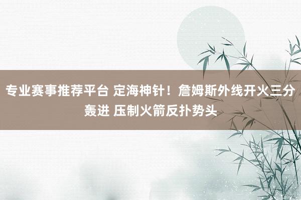 专业赛事推荐平台 定海神针！詹姆斯外线开火三分轰进 压制火箭反扑势头