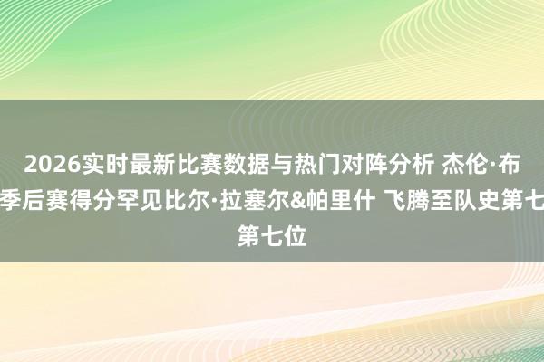 2026实时最新比赛数据与热门对阵分析 杰伦·布朗季后赛得分罕见比尔·拉塞尔&帕里什 飞腾至队史第七位