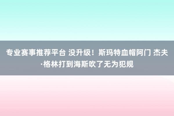 专业赛事推荐平台 没升级！斯玛特血帽阿门 杰夫·格林打到海斯吹了无为犯规
