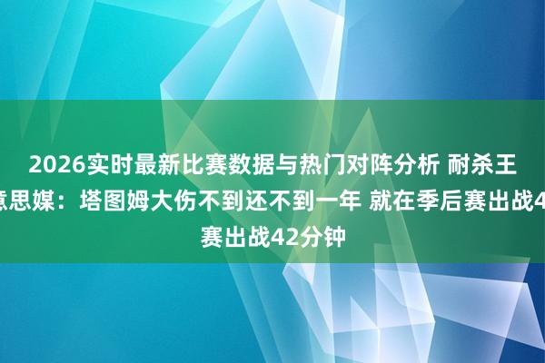 2026实时最新比赛数据与热门对阵分析 耐杀王！好意思媒：塔图姆大伤不到还不到一年 就在季后赛出战42分钟