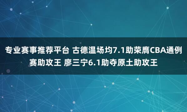 专业赛事推荐平台 古德温场均7.1助荣膺CBA通例赛助攻王 廖三宁6.1助夺原土助攻王