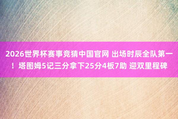 2026世界杯赛事竞猜中国官网 出场时辰全队第一！塔图姆5记三分拿下25分4板7助 迎双里程碑