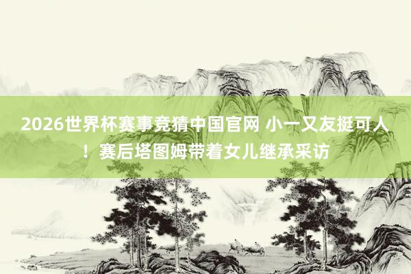 2026世界杯赛事竞猜中国官网 小一又友挺可人！赛后塔图姆带着女儿继承采访
