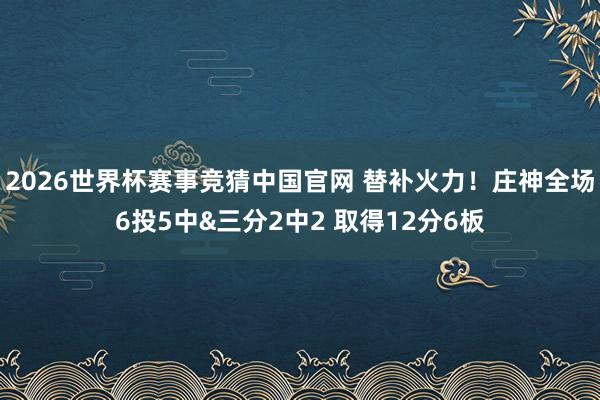 2026世界杯赛事竞猜中国官网 替补火力！庄神全场6投5中&三分2中2 取得12分6板