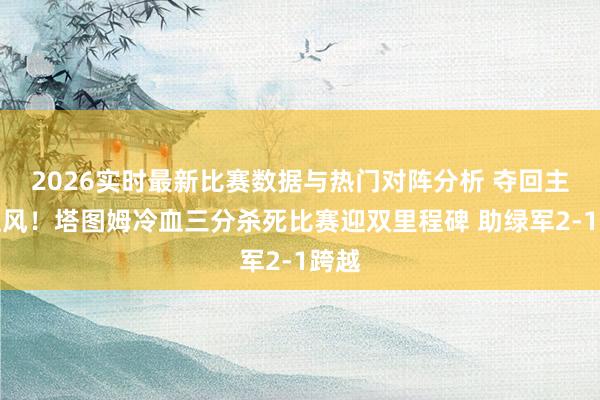 2026实时最新比赛数据与热门对阵分析 夺回主场上风！塔图姆冷血三分杀死比赛迎双里程碑 助绿军2-1跨越